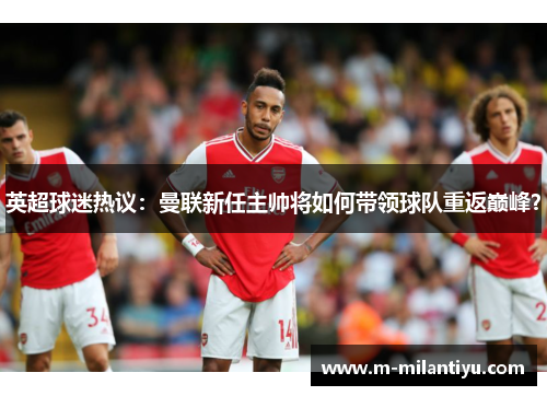 英超球迷热议：曼联新任主帅将如何带领球队重返巅峰？